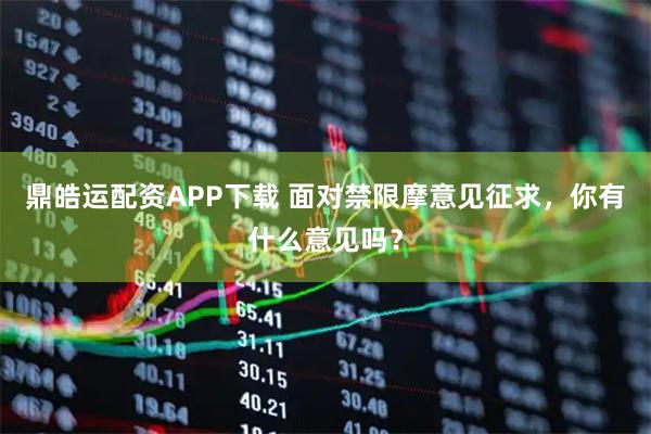 鼎皓运配资APP下载 面对禁限摩意见征求，你有什么意见吗？