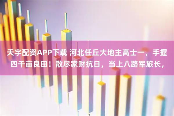 天宇配资APP下载 河北任丘大地主高士一，手握四千亩良田！散尽家财抗日，当上八路军旅长，